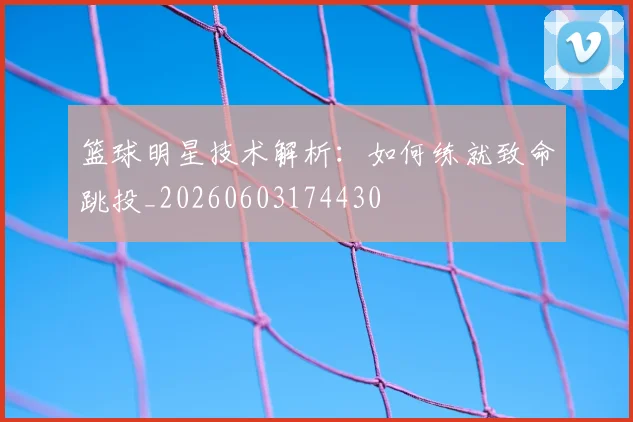 篮球明星技术解析:如何练就致命跳投_20260603174430
