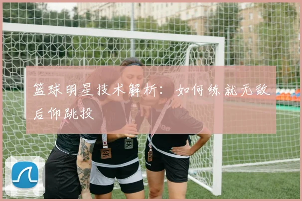 篮球明星技术解析:如何练就无敌后仰跳投