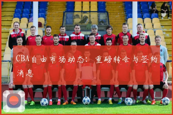 CBA自由市场动态：重磅转会与签约消息