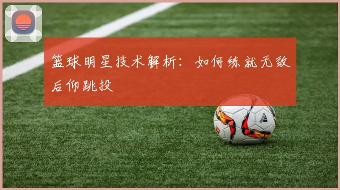 篮球明星技术解析:如何练就无敌后仰跳投