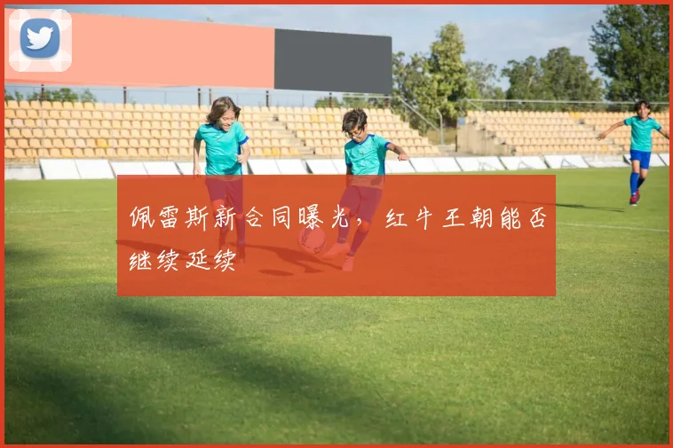 佩雷斯新合同曝光,红牛王朝能否继续延续