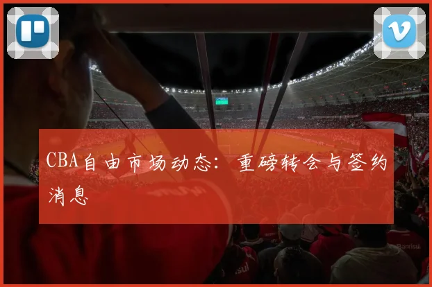 CBA自由市场动态:重磅转会与签约消息